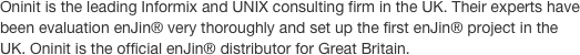 Oninit is the leading Informix and UNIX consulting firm in the UK. Their experts have been evaluation enJin® very thoroughly and set up the first enJin® project in the UK. Oninit is the official enJin® distributor for Great Britain.