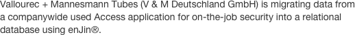Vallourec + Mannesmann Tubes (V & M Deutschland GmbH) is migrating data from a companywide used Access application for on-the-job security into a relational database using enJin®. 