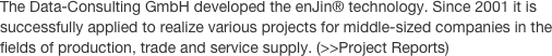 The Data-Consulting GmbH developed the enJin® technology. Since 2001 it is successfully applied to realize various projects for middle-sized companies in the fields of production, trade and service supply. (>>Project Reports)